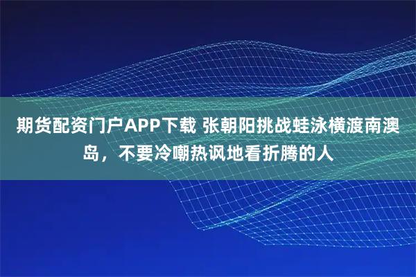 期货配资门户APP下载 张朝阳挑战蛙泳横渡南澳岛，不要冷嘲热讽地看折腾的人