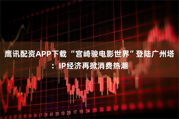 鹰讯配资APP下载 “宫崎骏电影世界”登陆广州塔：IP经济再掀消费热潮