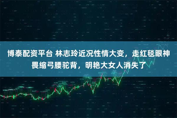 博泰配资平台 林志玲近况性情大变，走红毯眼神畏缩弓腰驼背，明艳大女人消失了