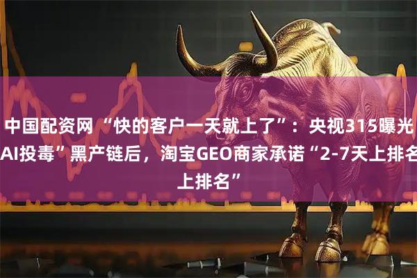 中国配资网 “快的客户一天就上了”：央视315曝光“AI投毒”黑产链后，淘宝GEO商家承诺“2-7天上排名”