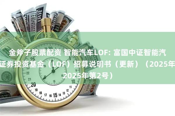金斧子股票配资 智能汽车LOF: 富国中证智能汽车指数证券投资基金（LOF）招募说明书（更新）（2025年第2号）