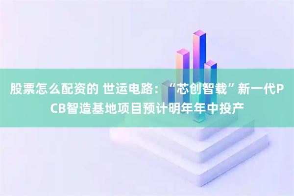 股票怎么配资的 世运电路：“芯创智载”新一代PCB智造基地项目预计明年年中投产