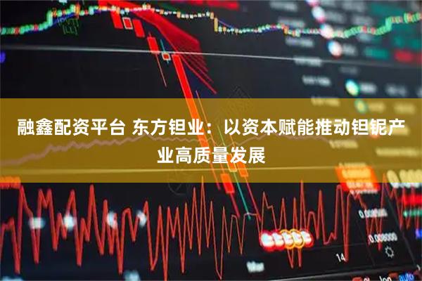 融鑫配资平台 东方钽业：以资本赋能推动钽铌产业高质量发展