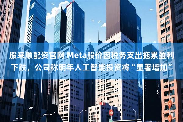 股来顺配资官网 Meta股价因税务支出拖累盈利下跌，公司称明年人工智能投资将“显著增加”