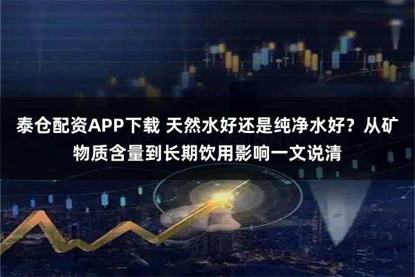 泰仓配资APP下载 天然水好还是纯净水好？从矿物质含量到长期饮用影响一文说清