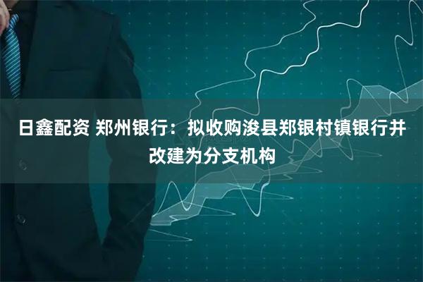 日鑫配资 郑州银行：拟收购浚县郑银村镇银行并改建为分支机构