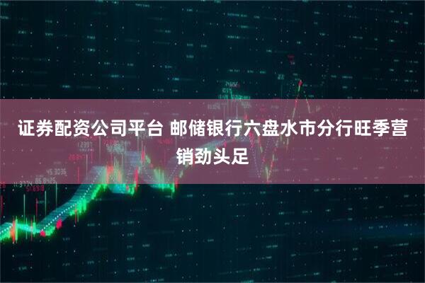 证券配资公司平台 邮储银行六盘水市分行旺季营销劲头足