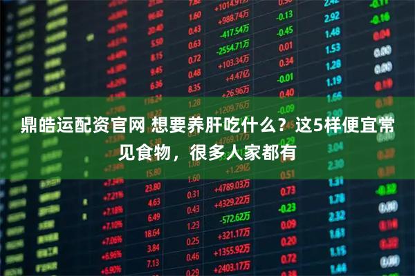 鼎皓运配资官网 想要养肝吃什么？这5样便宜常见食物，很多人家都有