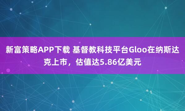 新富策略APP下载 基督教科技平台Gloo在纳斯达克上市，估值达5.86亿美元