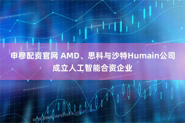 申穆配资官网 AMD、思科与沙特Humain公司成立人工智能合资企业