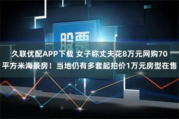 久联优配APP下载 女子称丈夫花8万元网购70平方米海景房！当地仍有多套起拍价1万元房型在售