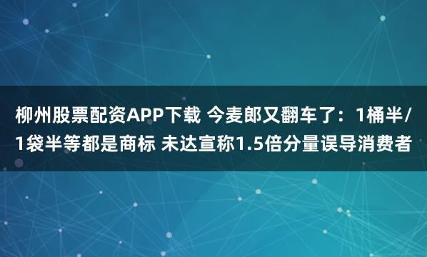 柳州股票配资APP下载 今麦郎又翻车了：1桶半/1袋半等都是商标 未达宣称1.5倍分量误导消费者
