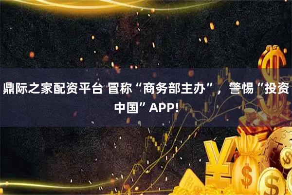 鼎际之家配资平台 冒称“商务部主办”，警惕“投资中国”APP!