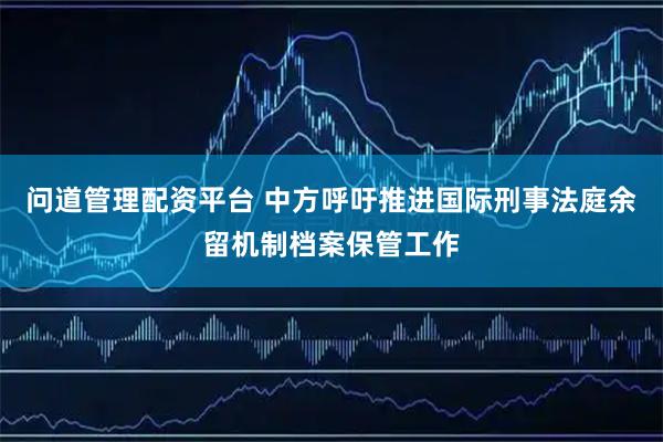 问道管理配资平台 中方呼吁推进国际刑事法庭余留机制档案保管工作