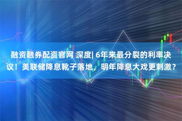 融资融券配资官网 深度| 6年来最分裂的利率决议！美联储降息靴子落地，明年降息大戏更刺激？