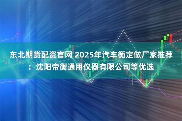 东北期货配资官网 2025年汽车衡定做厂家推荐：沈阳帝衡通用仪器有限公司等优选