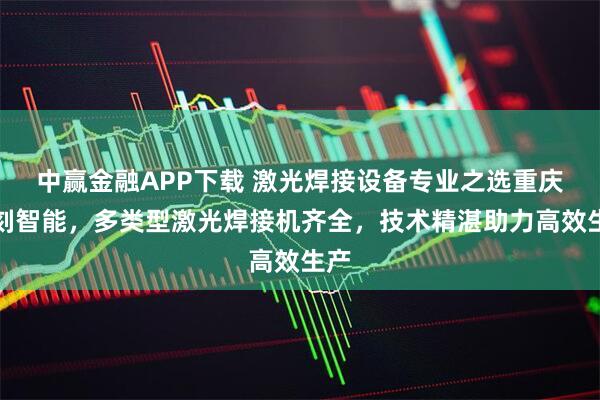 中赢金融APP下载 激光焊接设备专业之选重庆初刻智能，多类型激光焊接机齐全，技术精湛助力高效生产