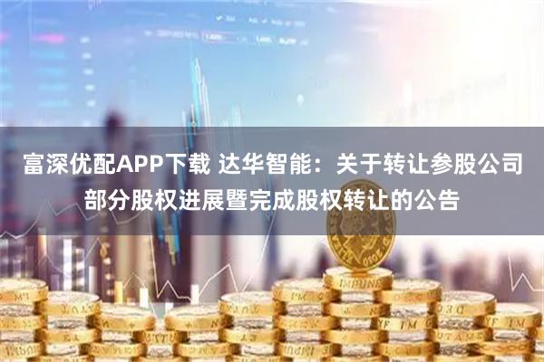 富深优配APP下载 达华智能：关于转让参股公司部分股权进展暨完成股权转让的公告