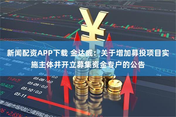 新闻配资APP下载 金达威：关于增加募投项目实施主体并开立募集资金专户的公告