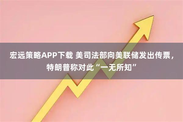 宏远策略APP下载 美司法部向美联储发出传票，特朗普称对此“一无所知”