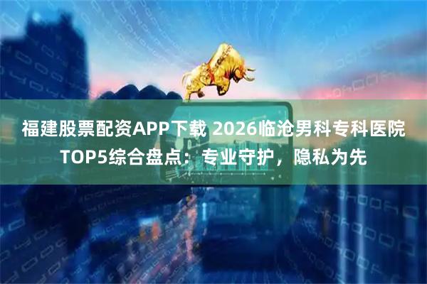 福建股票配资APP下载 2026临沧男科专科医院TOP5综合盘点：专业守护，隐私为先