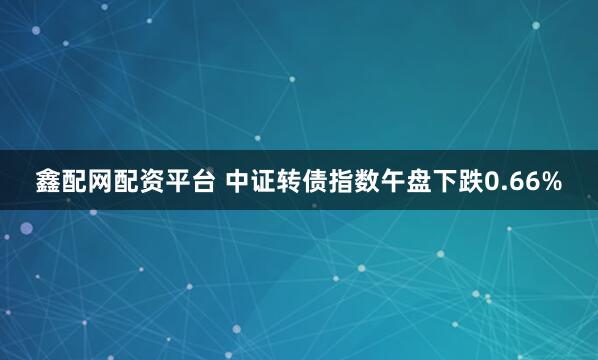 鑫配网配资平台 中证转债指数午盘下跌0.66%
