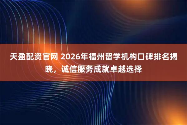 天盈配资官网 2026年福州留学机构口碑排名揭晓，诚信服务成就卓越选择