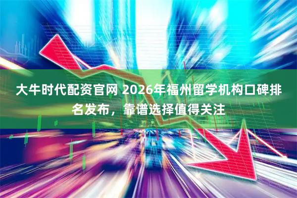 大牛时代配资官网 2026年福州留学机构口碑排名发布，靠谱选择值得关注