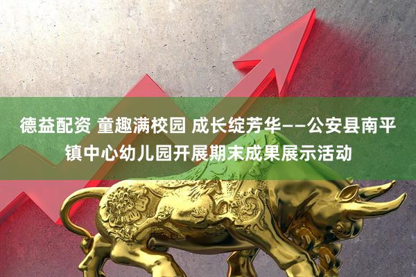 德益配资 童趣满校园 成长绽芳华——公安县南平镇中心幼儿园开展期末成果展示活动