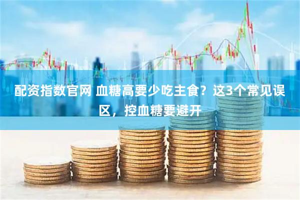 配资指数官网 血糖高要少吃主食？这3个常见误区，控血糖要避开