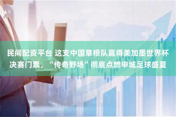 民间配资平台 这支中国草根队赢得美加墨世界杯决赛门票，“传奇野场”彻底点燃申城足球盛夏