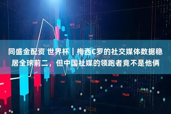 同盛金配资 世界杯|梅西C罗的社交媒体数据稳居全球前二,但中国社媒的领跑者竟不是他俩