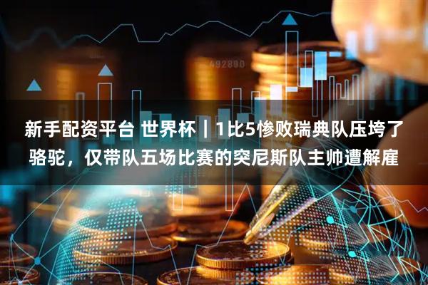 新手配资平台 世界杯｜1比5惨败瑞典队压垮了骆驼，仅带队五场比赛的突尼斯队主帅遭解雇