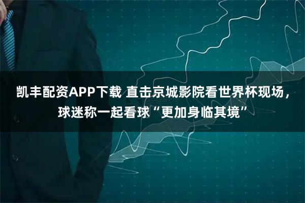 凯丰配资APP下载 直击京城影院看世界杯现场，球迷称一起看球“更加身临其境”