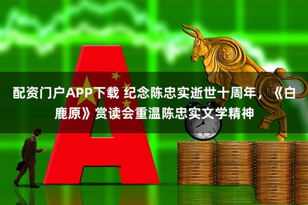 配资门户APP下载 纪念陈忠实逝世十周年，《白鹿原》赏读会重温陈忠实文学精神