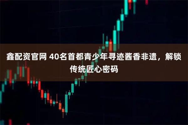 鑫配资官网 40名首都青少年寻迹酱香非遗，解锁传统匠心密码