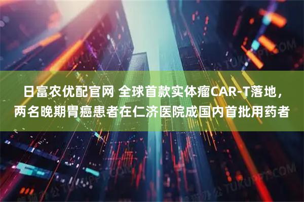 日富农优配官网 全球首款实体瘤CAR-T落地，两名晚期胃癌患者在仁济医院成国内首批用药者