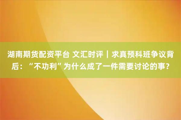 湖南期货配资平台 文汇时评｜求真预科班争议背后：“不功利”为什么成了一件需要讨论的事？