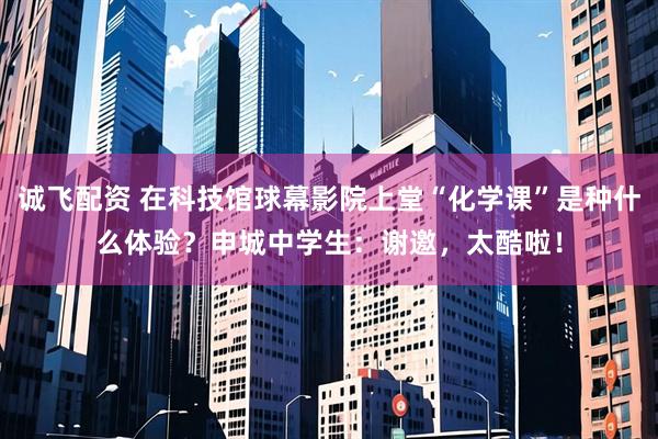 诚飞配资 在科技馆球幕影院上堂“化学课”是种什么体验？申城中学生：谢邀，太酷啦！