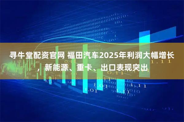 寻牛堂配资官网 福田汽车2025年利润大幅增长，新能源、重卡、出口表现突出